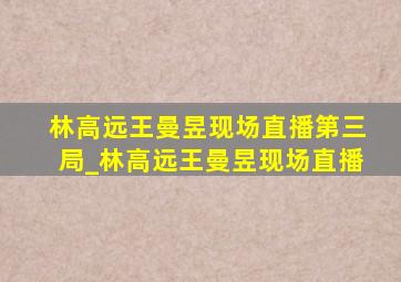 林高远王曼昱现场直播第三局_林高远王曼昱现场直播