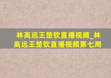 林高远王楚钦直播视频_林高远王楚钦直播视频第七局