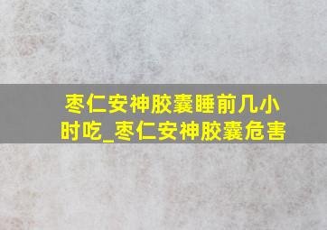 枣仁安神胶囊睡前几小时吃_枣仁安神胶囊危害