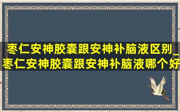 枣仁安神胶囊跟安神补脑液区别_枣仁安神胶囊跟安神补脑液哪个好