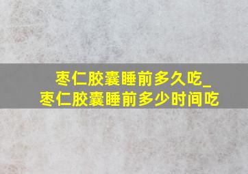 枣仁胶囊睡前多久吃_枣仁胶囊睡前多少时间吃