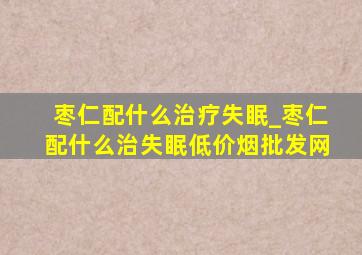 枣仁配什么治疗失眠_枣仁配什么治失眠(低价烟批发网)