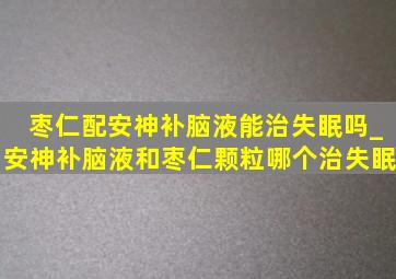 枣仁配安神补脑液能治失眠吗_安神补脑液和枣仁颗粒哪个治失眠