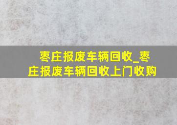 枣庄报废车辆回收_枣庄报废车辆回收上门收购