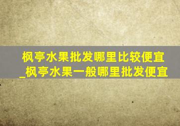 枫亭水果批发哪里比较便宜_枫亭水果一般哪里批发便宜