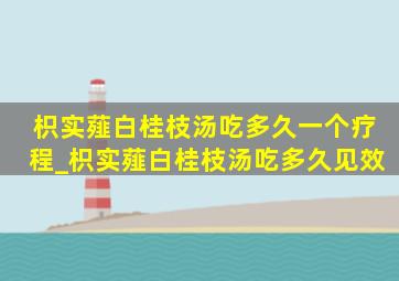 枳实薤白桂枝汤吃多久一个疗程_枳实薤白桂枝汤吃多久见效