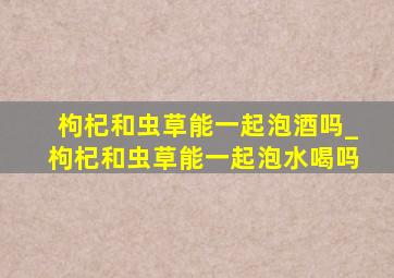 枸杞和虫草能一起泡酒吗_枸杞和虫草能一起泡水喝吗