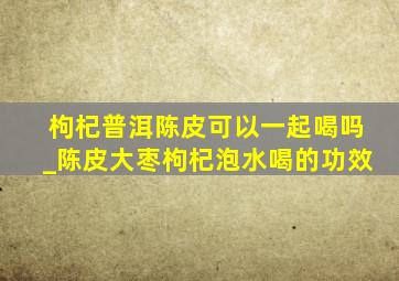 枸杞普洱陈皮可以一起喝吗_陈皮大枣枸杞泡水喝的功效