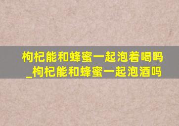 枸杞能和蜂蜜一起泡着喝吗_枸杞能和蜂蜜一起泡酒吗