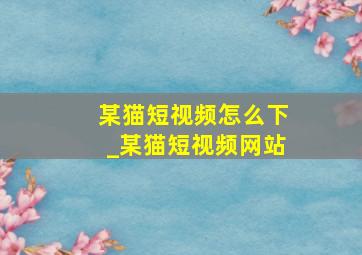 某猫短视频怎么下_某猫短视频网站