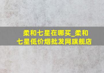 柔和七星在哪买_柔和七星(低价烟批发网)旗舰店