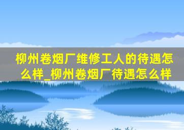 柳州卷烟厂维修工人的待遇怎么样_柳州卷烟厂待遇怎么样