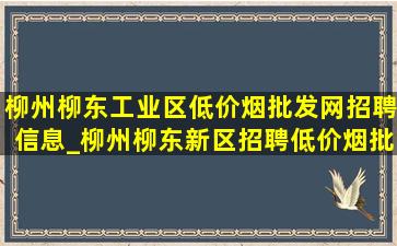 柳州柳东工业区(低价烟批发网)招聘信息_柳州柳东新区招聘(低价烟批发网)