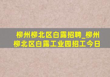 柳州柳北区白露招聘_柳州柳北区白露工业园招工今日