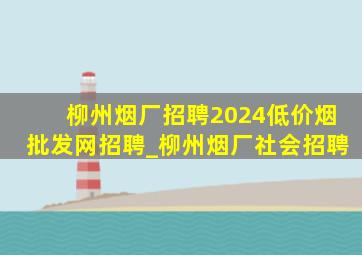 柳州烟厂招聘2024(低价烟批发网)招聘_柳州烟厂社会招聘