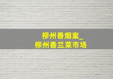 柳州香烟案_柳州香兰菜市场