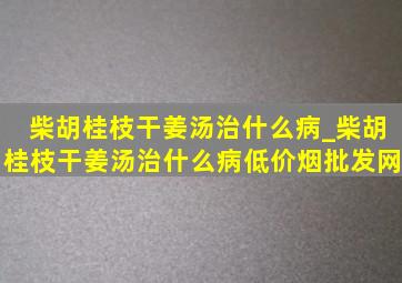 柴胡桂枝干姜汤治什么病_柴胡桂枝干姜汤治什么病(低价烟批发网)