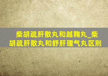 柴胡疏肝散丸和越鞠丸_柴胡疏肝散丸和舒肝理气丸区别