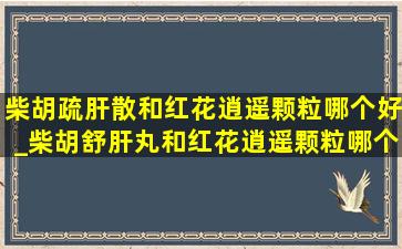 柴胡疏肝散和红花逍遥颗粒哪个好_柴胡舒肝丸和红花逍遥颗粒哪个好