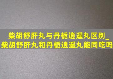 柴胡舒肝丸与丹栀逍遥丸区别_柴胡舒肝丸和丹栀逍遥丸能同吃吗