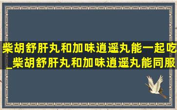 柴胡舒肝丸和加味逍遥丸能一起吃_柴胡舒肝丸和加味逍遥丸能同服吗