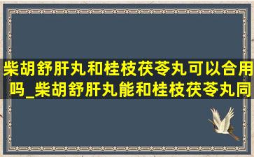 柴胡舒肝丸和桂枝茯苓丸可以合用吗_柴胡舒肝丸能和桂枝茯苓丸同服吗