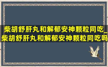 柴胡舒肝丸和解郁安神颗粒同吃_柴胡舒肝丸和解郁安神颗粒同吃吗