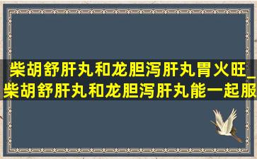 柴胡舒肝丸和龙胆泻肝丸胃火旺_柴胡舒肝丸和龙胆泻肝丸能一起服用吗