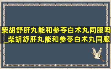 柴胡舒肝丸能和参苓白术丸同服吗_柴胡舒肝丸能和参苓白术丸同服