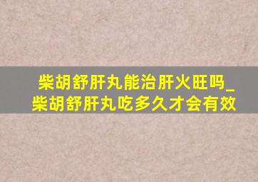 柴胡舒肝丸能治肝火旺吗_柴胡舒肝丸吃多久才会有效