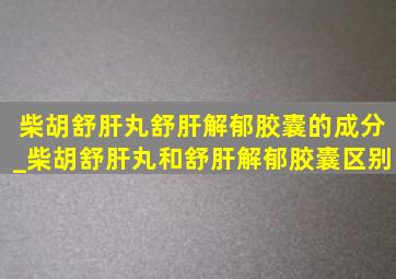 柴胡舒肝丸舒肝解郁胶囊的成分_柴胡舒肝丸和舒肝解郁胶囊区别