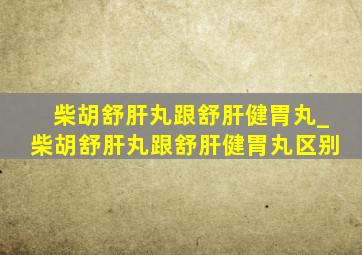 柴胡舒肝丸跟舒肝健胃丸_柴胡舒肝丸跟舒肝健胃丸区别