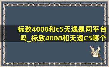 标致4008和c5天逸是同平台吗_标致4008和天逸C5哪个更好