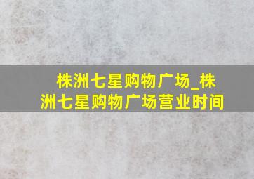 株洲七星购物广场_株洲七星购物广场营业时间