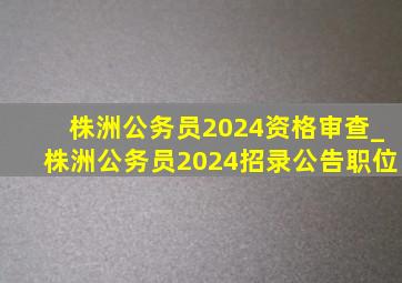 株洲公务员2024资格审查_株洲公务员2024招录公告职位