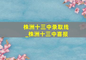 株洲十三中录取线_株洲十三中喜报