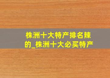 株洲十大特产排名辣的_株洲十大必买特产