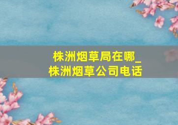 株洲烟草局在哪_株洲烟草公司电话