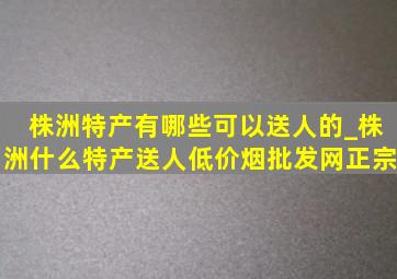 株洲特产有哪些可以送人的_株洲什么特产送人(低价烟批发网)正宗