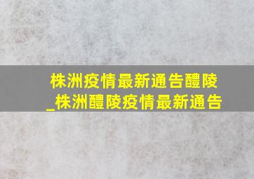 株洲疫情最新通告醴陵_株洲醴陵疫情最新通告