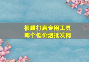 根雕打磨专用工具哪个(低价烟批发网)