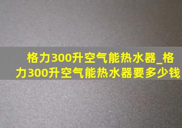 格力300升空气能热水器_格力300升空气能热水器要多少钱