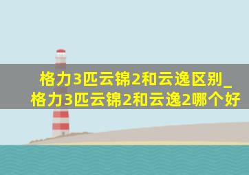 格力3匹云锦2和云逸区别_格力3匹云锦2和云逸2哪个好