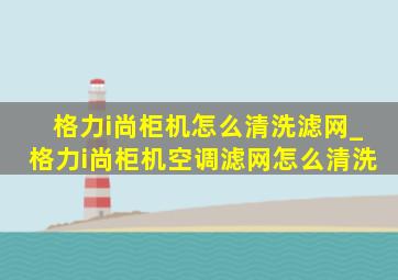 格力i尚柜机怎么清洗滤网_格力i尚柜机空调滤网怎么清洗