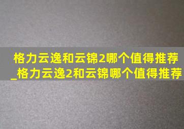 格力云逸和云锦2哪个值得推荐_格力云逸2和云锦哪个值得推荐