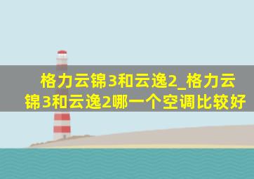 格力云锦3和云逸2_格力云锦3和云逸2哪一个空调比较好