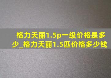 格力天丽1.5p一级价格是多少_格力天丽1.5匹价格多少钱