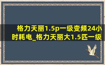 格力天丽1.5p一级变频24小时耗电_格力天丽大1.5匹一级变频空调价格