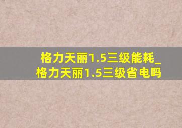 格力天丽1.5三级能耗_格力天丽1.5三级省电吗