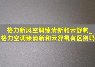 格力新风空调臻清新和云舒氧_格力空调臻清新和云舒氧有区别吗